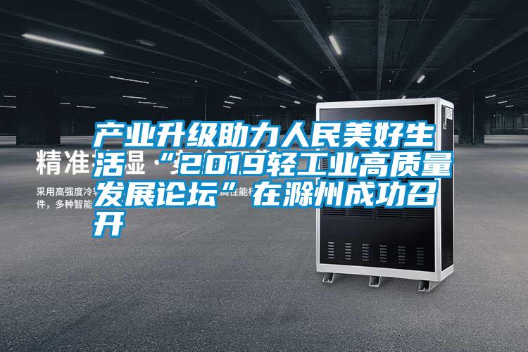 产业升级助力人民美好生活 “2019轻工业高质量发展论坛”在滁州成功召开