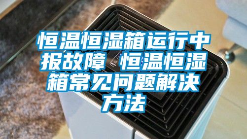 恒温恒湿箱运行中报故障 恒温恒湿箱常见问题解决方法