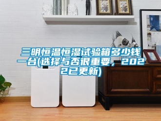 知识百科三明恒温恒湿试验箱多少钱一台(选择与否很重要，2022已更新)