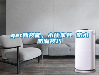 企业新闻get新技能，木质家具 防水防潮技巧