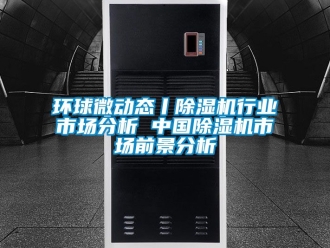 行业新闻环球微动态丨除湿机行业市场分析 中国除湿机市场前景分析