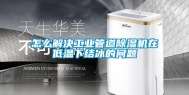 怎么解决工业管道除湿机在低温下结冰的问题