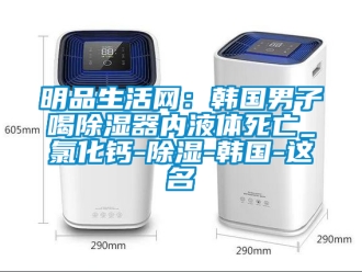 行业新闻明品生活网：韩国男子喝除湿器内液体死亡_氯化钙-除湿-韩国-这名