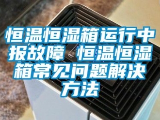 知识百科恒温恒湿箱运行中报故障 恒温恒湿箱常见问题解决方法