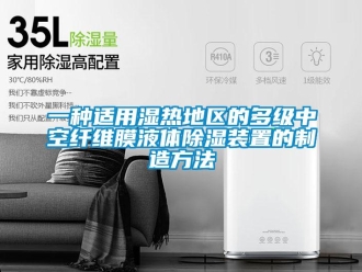 行业新闻一种适用湿热地区的多级中空纤维膜液体除湿装置的制造方法