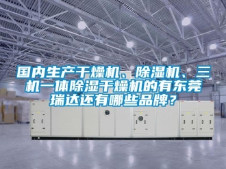 企业新闻国内生产干燥机、除湿机、三机一体除湿干燥机的有东莞瑞达还有哪些品牌？