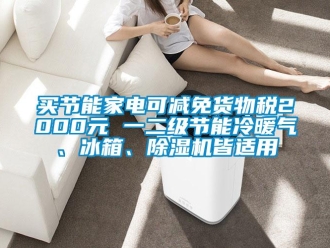 行业新闻买节能家电可减免货物税2000元 一二级节能冷暖气、冰箱、除湿机皆适用