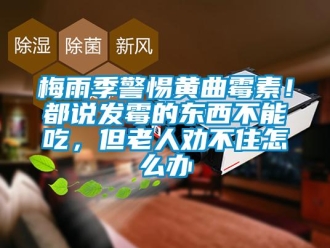 常见问题梅雨季警惕黄曲霉素！都说发霉的东西不能吃，但老人劝不住怎么办