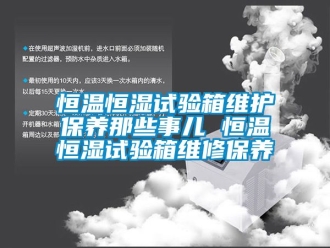 知识百科恒温恒湿试验箱维护保养那些事儿 恒温恒湿试验箱维修保养
