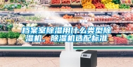 档案室除湿用什么类型除湿机，除湿机选配标准