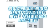 普洱茶如抽湿-普洱茶仓用什么控湿(12月推荐／今日更新)2022已更新