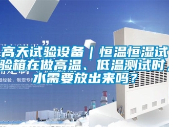 知识百科高天试验设备｜恒温恒湿试验箱在做高温、低温测试时，水需要放出来吗？