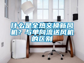企业新闻什么是全热交换新风机？与单向流送风机的区别