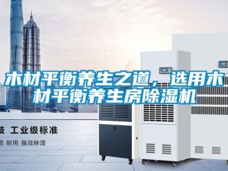 行业新闻木材平衡养生之道，选用木材平衡养生房除湿机
