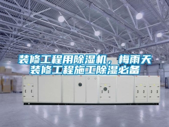知识百科装修工程用除湿机，梅雨天装修工程施工除湿必备