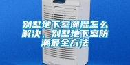 别墅地下室潮湿怎么解决，别墅地下室防潮最全方法