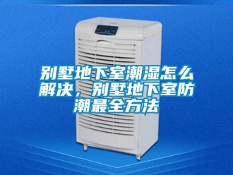 企业新闻别墅地下室潮湿怎么解决，别墅地下室防潮最全方法