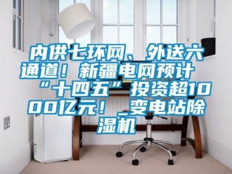 行业新闻内供七环网、外送六通道！新疆电网预计“十四五”投资超1000亿元！_变电站除湿机