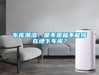 企业新闻车库潮湿，是不是就不能停在地下车库？