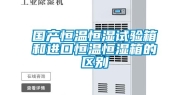 国产恒温恒湿试验箱和进口恒温恒湿箱的区别