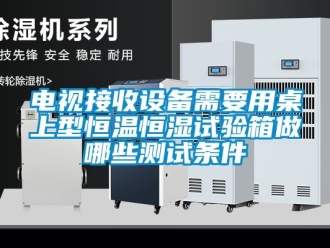 知识百科电视接收设备需要用桌上型恒温恒湿试验箱做哪些测试条件