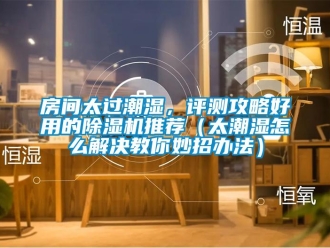 行业新闻房间太过潮湿，评测攻略好用的除湿机推荐（太潮湿怎么解决教你妙招办法）