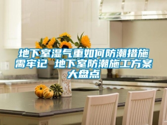 企业新闻地下室湿气重如何防潮措施需牢记 地下室防潮施工方案大盘点