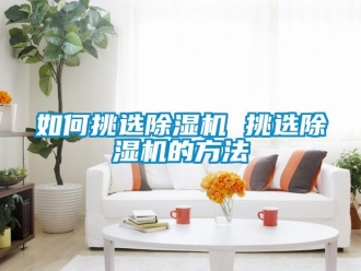 行业新闻如何挑选除湿机 挑选除湿机的方法