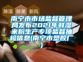 企业新闻南宁市市场监督管理局发布2021年鲜湿米粉生产专项监督抽检信息(南宁市塑胶厂)