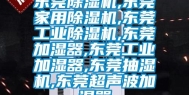 东莞除湿机,东莞家用除湿机,东莞工业除湿机,东莞加湿器,东莞工业加湿器,东莞抽湿机,东莞超声波加湿器