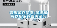 普洱茶存防潮-防潮箱可以用来存普洱茶吗