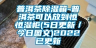 普洱茶除湿箱-普洱茶可以放到恒恒湿柜(5日更新／今日图文)2022已更新