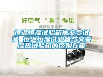 知识百科恒温恒湿试验箱做交变试验 恒温恒湿试验箱与交变湿热试验箱的区别在哪