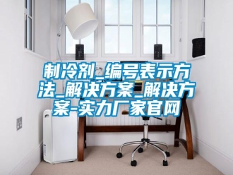 知识百科制冷剂_编号表示方法_解决方案_解决方案-实力厂家官网