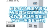 进口除湿机哪个牌子好(高端除湿机哪些牌子好？进口除湿机品牌前三除湿机品牌)
