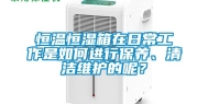 恒温恒湿箱在日常工作是如何进行保养、清洁维护的呢？