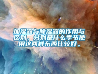 行业新闻加湿器与除湿器的作用与区别，分别是什么季节使用这两样东西比较好。