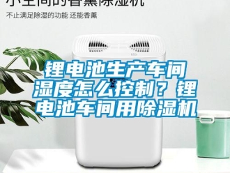 常见问题锂电池生产车间湿度怎么控制？锂电池车间用除湿机