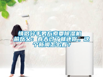 行业新闻情侣分手男方索要除湿机 前岳父：春天过了就还你。这个新闻怎么看？