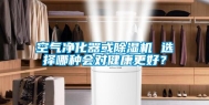 空气净化器或除湿机 选择哪种会对健康更好？