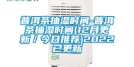 普洱茶抽湿时间-普洱茶抽湿时间(12月更新／今日推荐)2022已更新